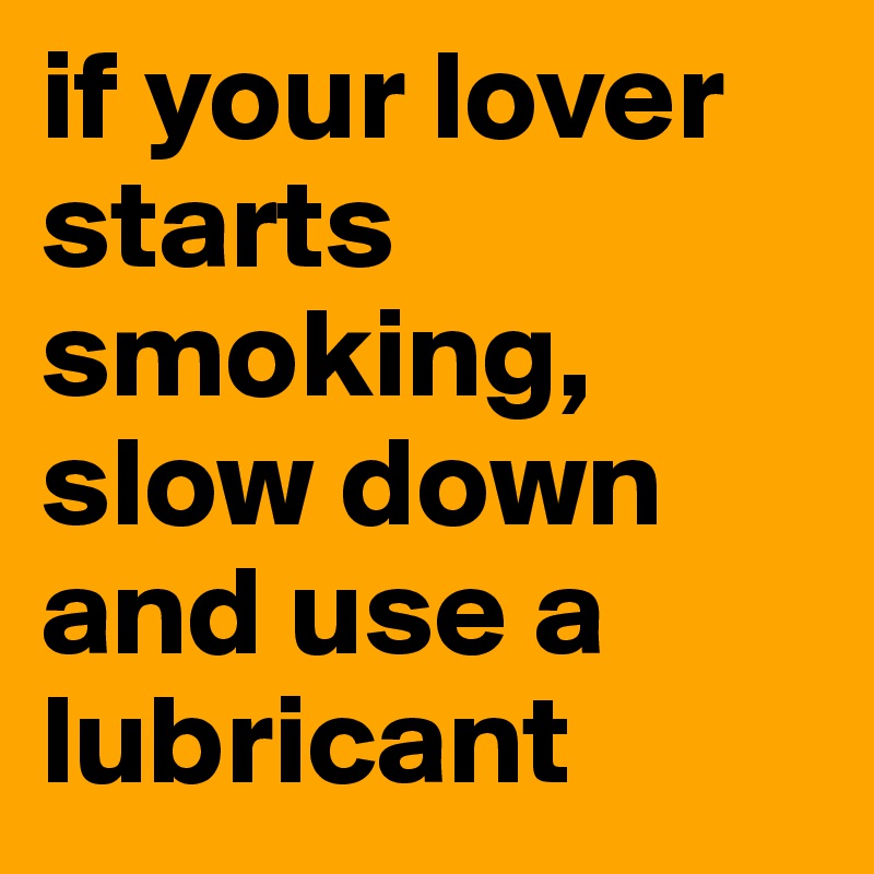 if your lover starts smoking, slow down and use a lubricant