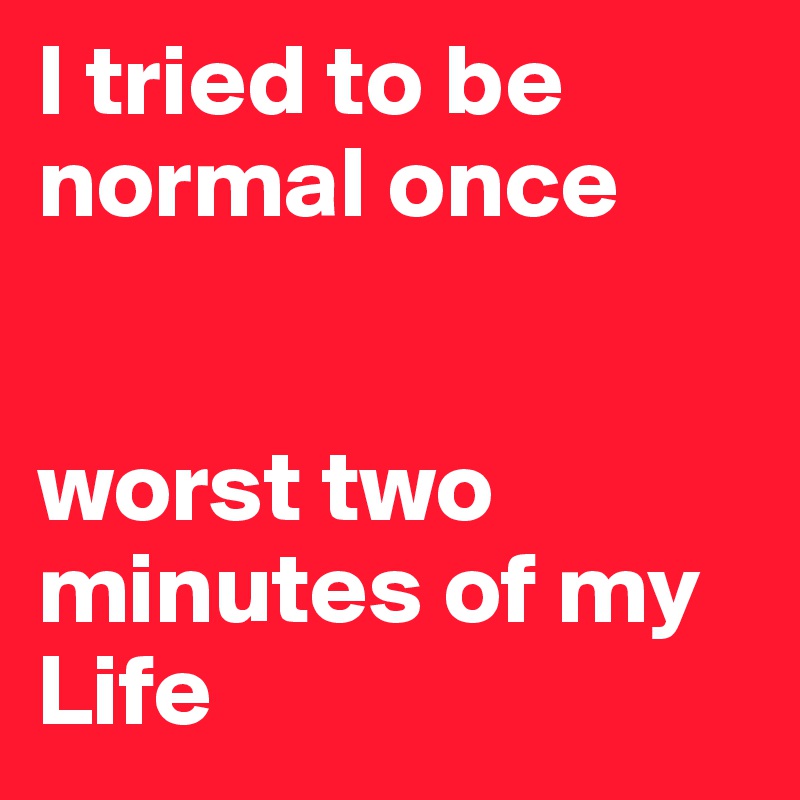 I tried to be normal once 


worst two minutes of my Life 