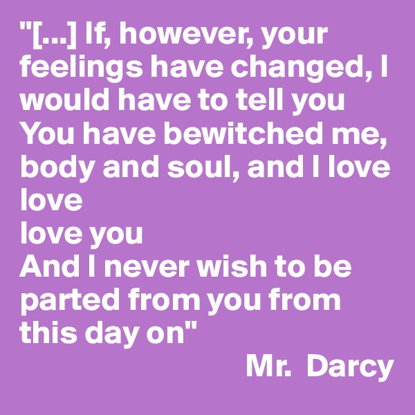 "[...] If, however, your feelings have changed, I would have to tell you
You have bewitched me, body and soul, and I love
love
love you
And I never wish to be parted from you from this day on"
                                  Mr.  Darcy