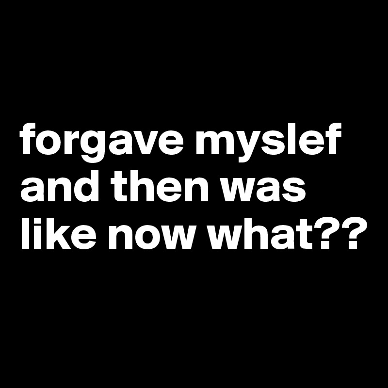 

forgave myslef and then was like now what??

