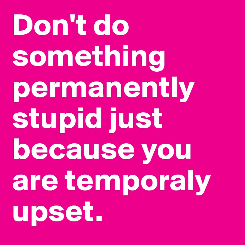 Don't do something permanently stupid just because you are temporaly upset.