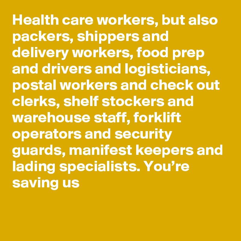 Health care workers, but also packers, shippers and delivery workers, food prep and drivers and logisticians, postal workers and check out clerks, shelf stockers and warehouse staff, forklift operators and security guards, manifest keepers and lading specialists. You’re saving us