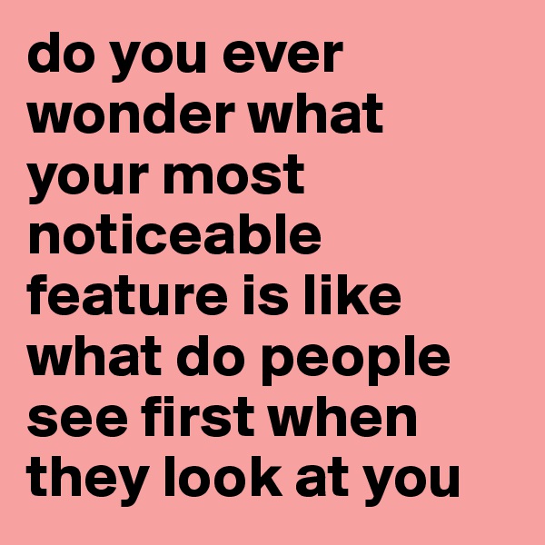 do you ever wonder what your most noticeable feature is like what do people see first when they look at you 