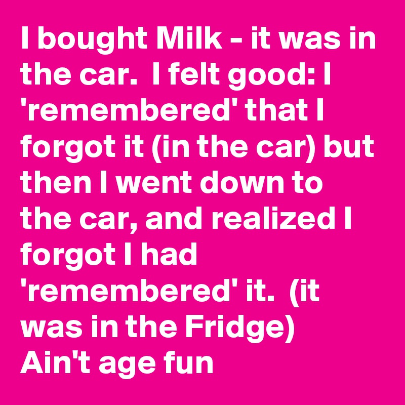 I bought Milk - it was in the car.  I felt good: I 'remembered' that I forgot it (in the car) but then I went down to the car, and realized I forgot I had 'remembered' it.  (it was in the Fridge)       Ain't age fun 