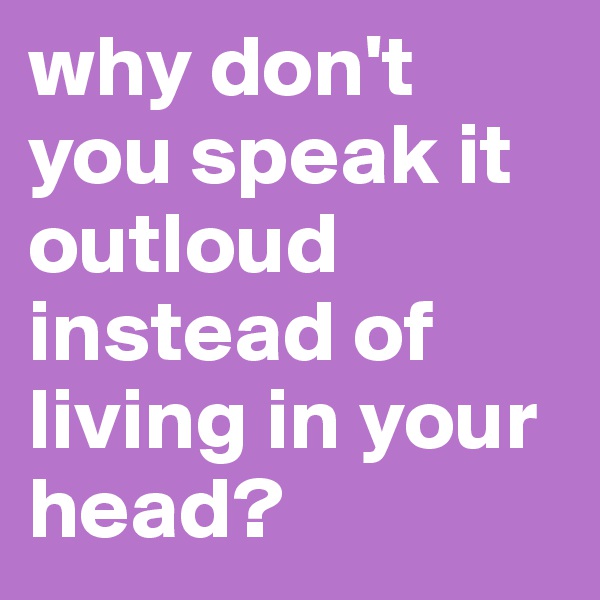 why don't you speak it outloud instead of living in your head?