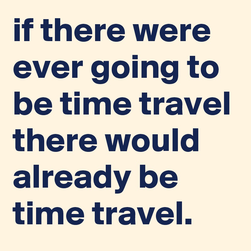 if there were ever going to be time travel there would already be time travel.