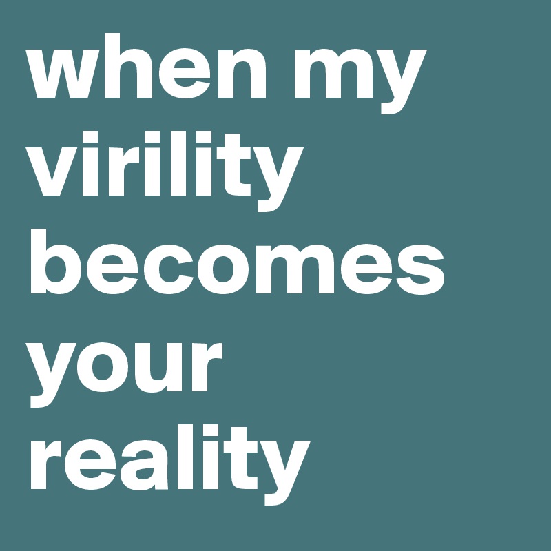 when my virility becomes your reality