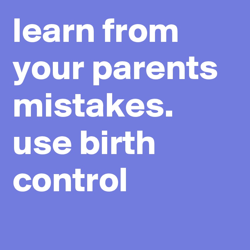 learn from your parents mistakes.
use birth control
