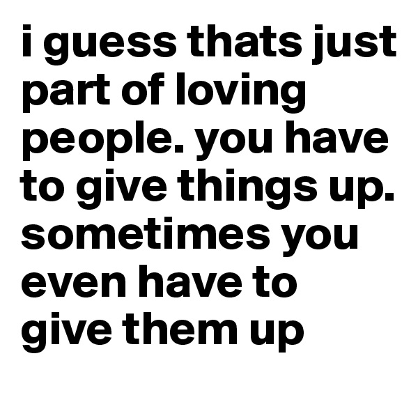 i guess thats just part of loving people. you have to give things up. sometimes you even have to give them up 