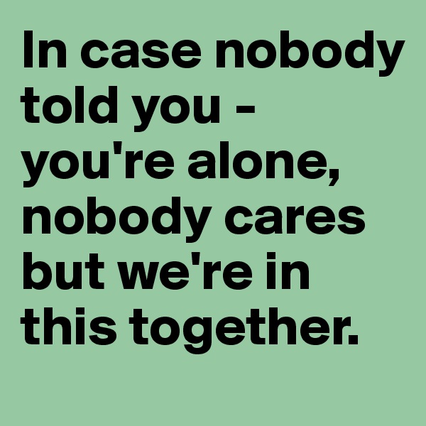 In case nobody told you - you're alone, nobody cares but we're in this together.