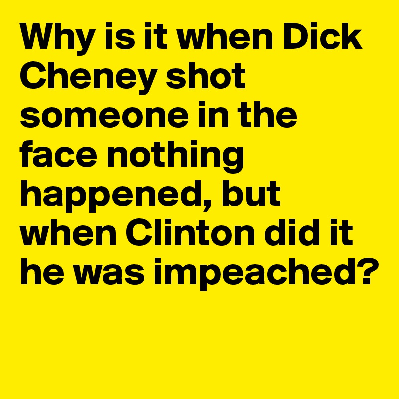 Why is it when Dick Cheney shot someone in the face nothing happened, but when Clinton did it he was impeached?
