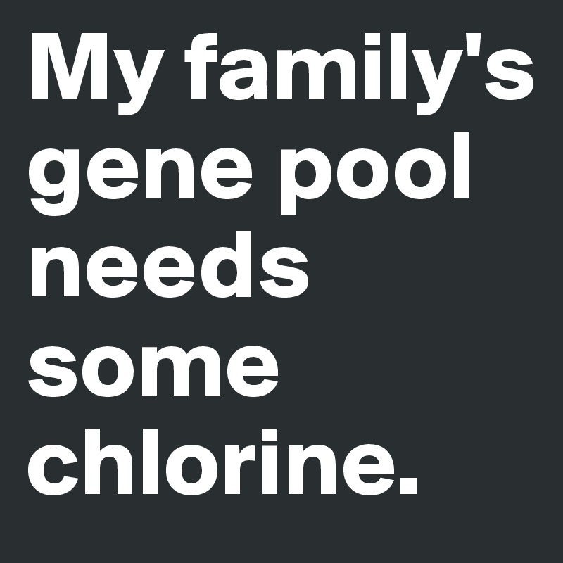 My family's gene pool needs some chlorine.