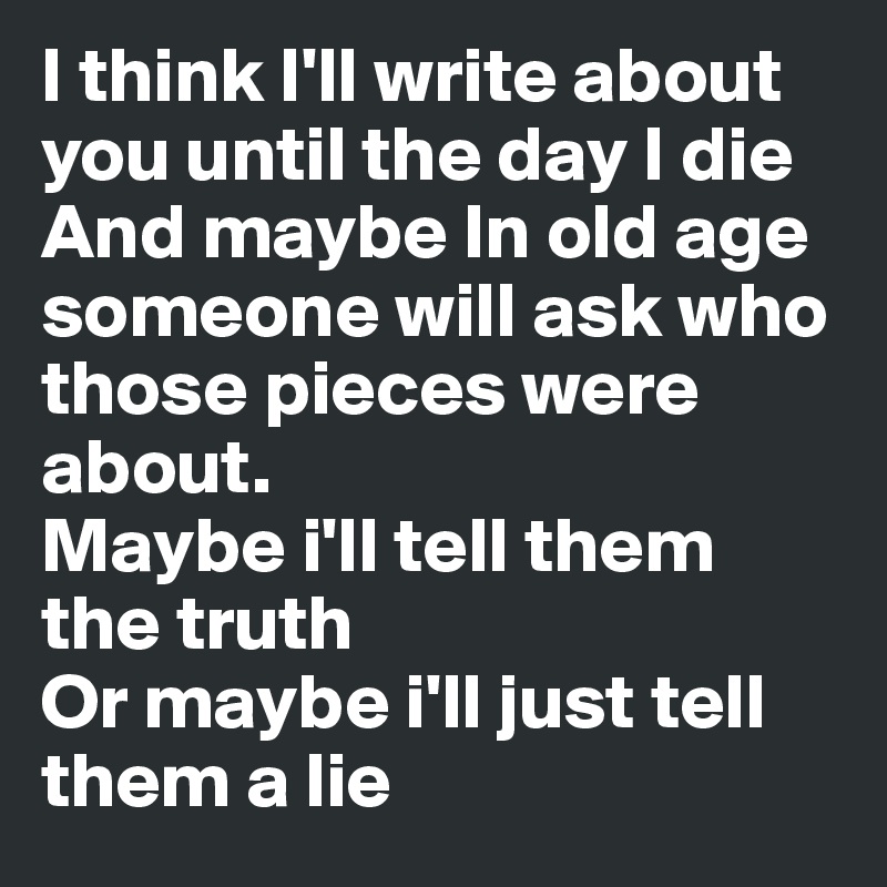 I think I'll write about you until the day I die 
And maybe In old age someone will ask who those pieces were about.
Maybe i'll tell them the truth 
Or maybe i'll just tell them a lie