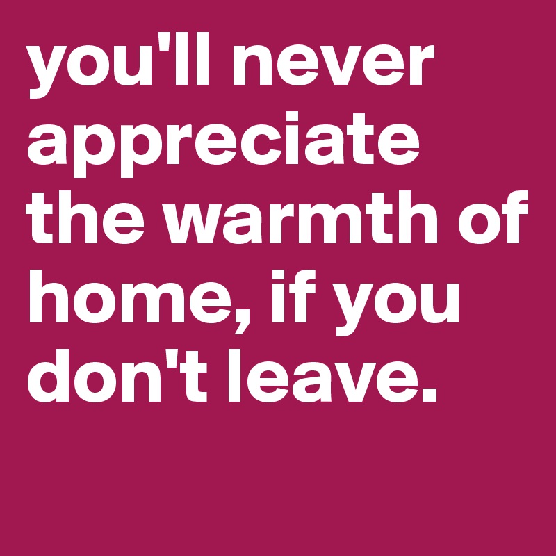 you'll never appreciate the warmth of home, if you don't leave. 
