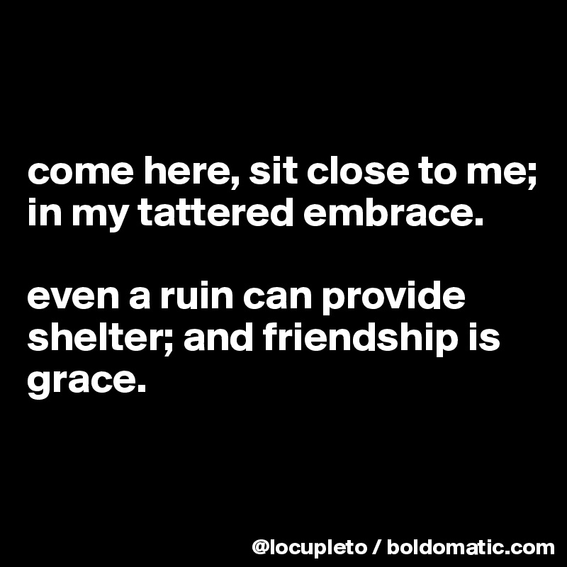 


come here, sit close to me; in my tattered embrace. 

even a ruin can provide shelter; and friendship is grace. 


