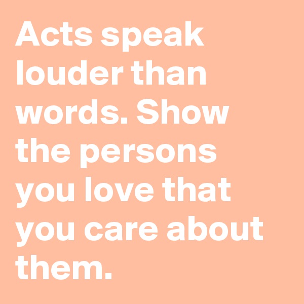 Acts speak louder than words. Show the persons you love that you care about them. 
