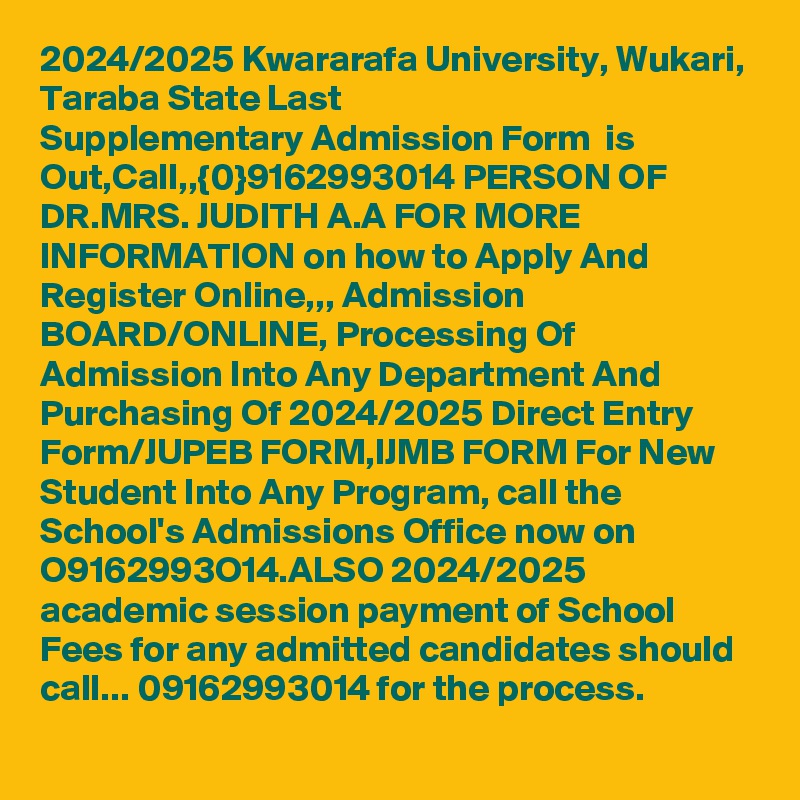 2024/2025 Kwararafa University, Wukari, Taraba State Last Supplementary Admission Form  is Out,Call,,{0}9162993014 PERSON OF DR.MRS. JUDITH A.A FOR MORE INFORMATION on how to Apply And Register Online,,, Admission BOARD/ONLINE, Processing Of Admission Into Any Department And Purchasing Of 2024/2025 Direct Entry Form/JUPEB FORM,IJMB FORM For New Student Into Any Program, call the School's Admissions Office now on O9162993O14.ALSO 2024/2025 academic session payment of School Fees for any admitted candidates should call... 09162993014 for the process.