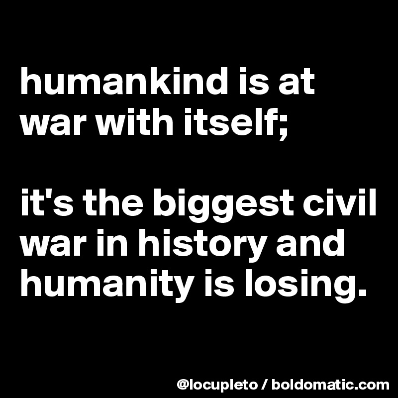 
humankind is at war with itself; 

it's the biggest civil war in history and humanity is losing.  
