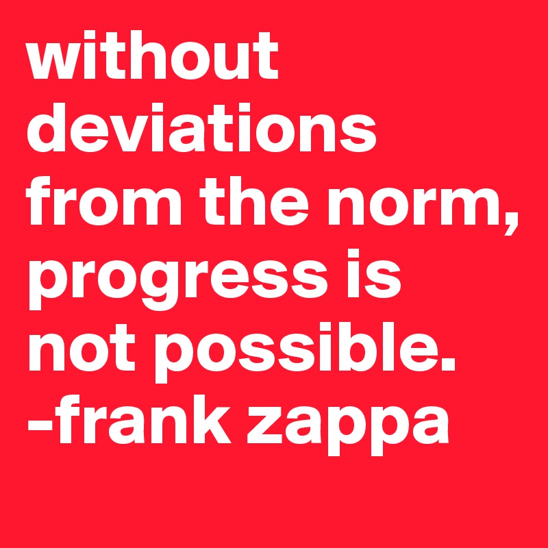 without deviations from the norm, progress is not possible.
-frank zappa