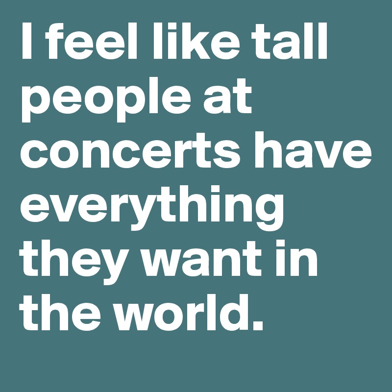 I feel like tall people at concerts have everything they want in the world. 