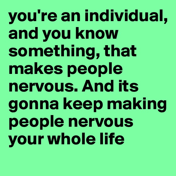 you're an individual, and you know something, that makes people nervous. And its gonna keep making people nervous your whole life 