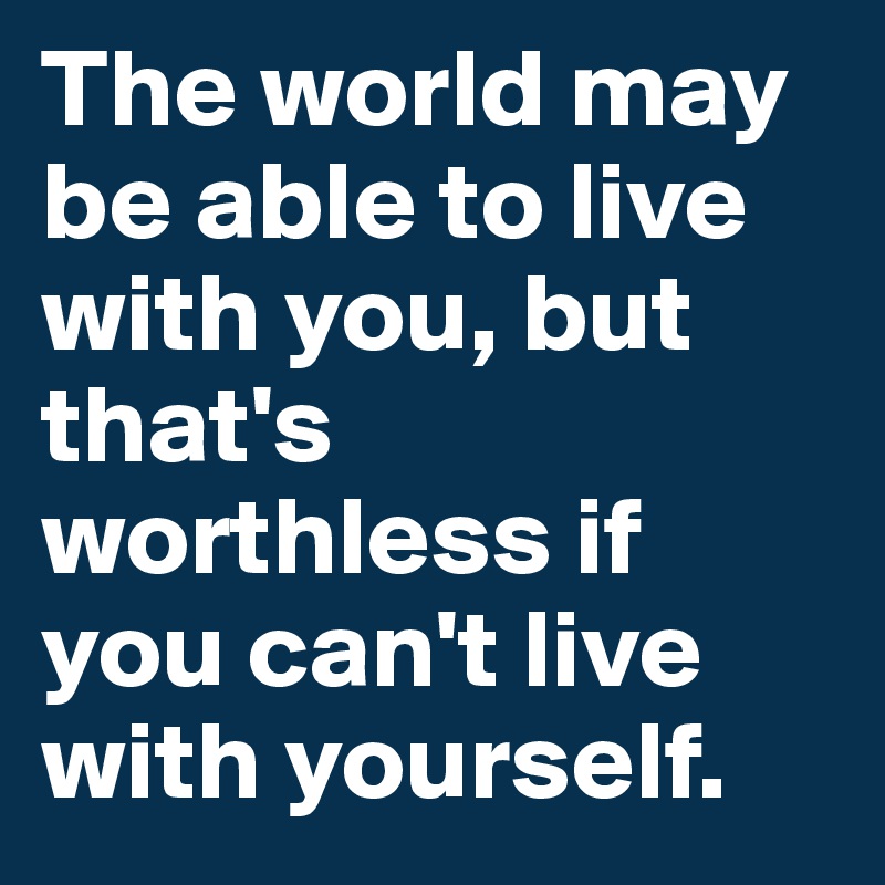 The world may be able to live with you, but that's worthless if you can't live with yourself.