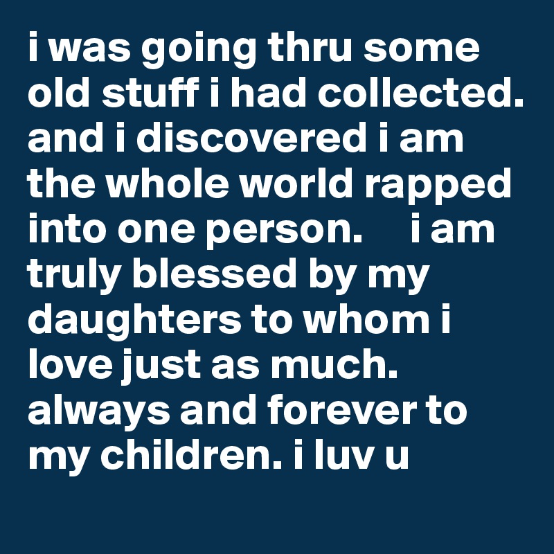 i was going thru some old stuff i had collected. and i discovered i am the whole world rapped into one person.     i am truly blessed by my daughters to whom i love just as much. always and forever to my children. i luv u