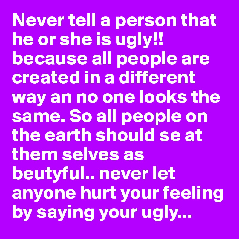 Never tell a person that he or she is ugly!!
because all people are created in a different way an no one looks the same. So all people on the earth should se at them selves as beutyful.. never let anyone hurt your feeling by saying your ugly...