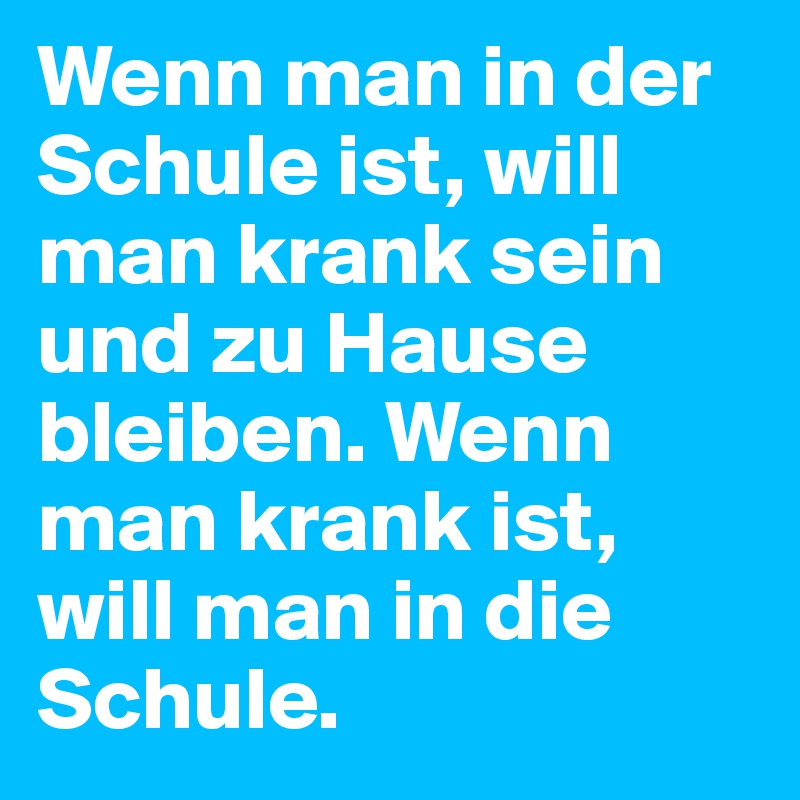 Wenn man in der Schule ist, will man krank sein und zu Hause bleiben. Wenn man krank ist, will man in die Schule.