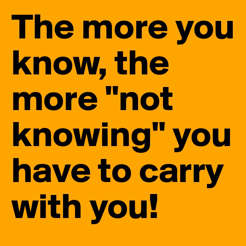 The more you know, the more "not knowing" you have to carry with you!