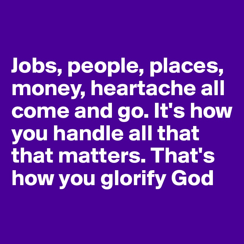 

Jobs, people, places, money, heartache all come and go. It's how you handle all that that matters. That's how you glorify God 
