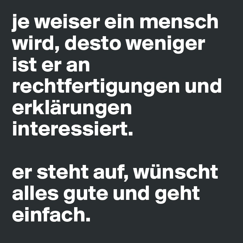 je weiser ein mensch wird, desto weniger ist er an rechtfertigungen und erklärungen interessiert. 

er steht auf, wünscht alles gute und geht einfach.