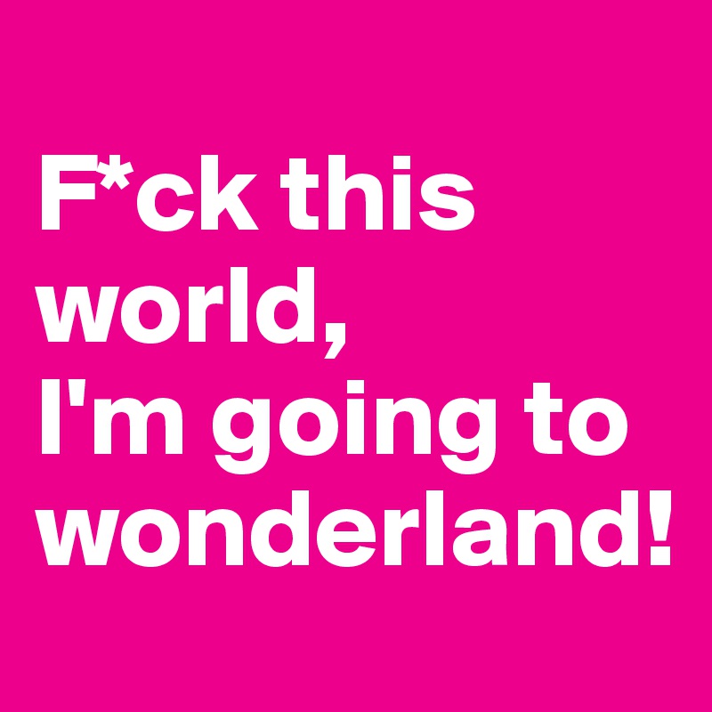 
F*ck this world,
I'm going to wonderland!