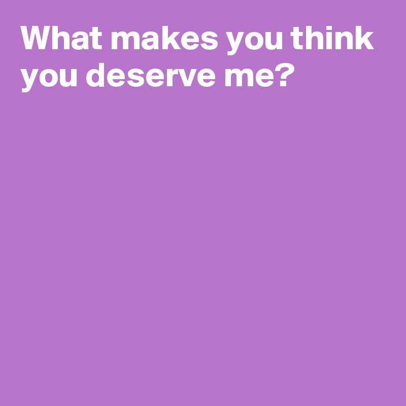 What makes you think you deserve me?






