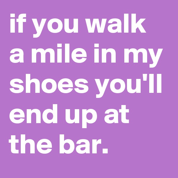 if you walk a mile in my shoes you'll end up at the bar. 