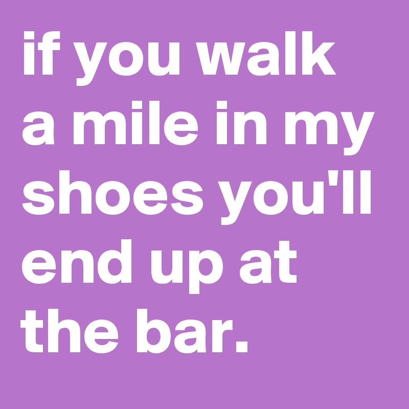if you walk a mile in my shoes you'll end up at the bar. 