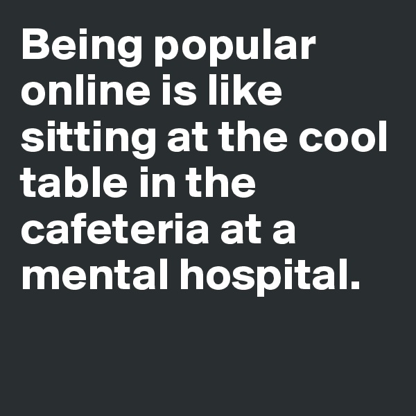 Being popular online is like sitting at the cool table in the cafeteria at a mental hospital. 

