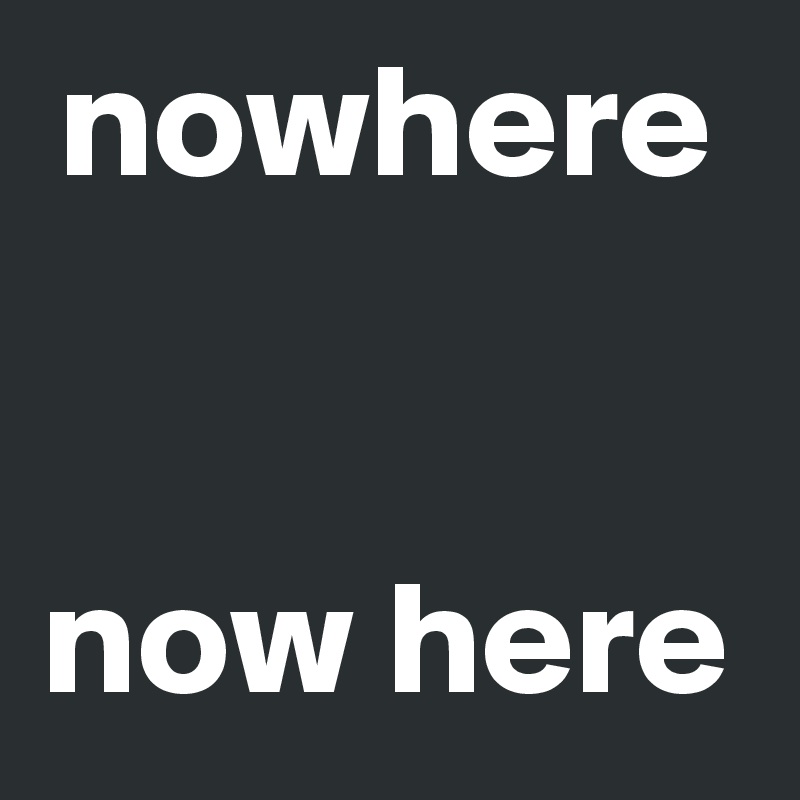 nowhere


now here