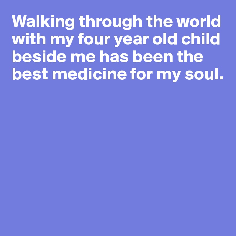 Walking through the world with my four year old child beside me has been the best medicine for my soul.       
            





