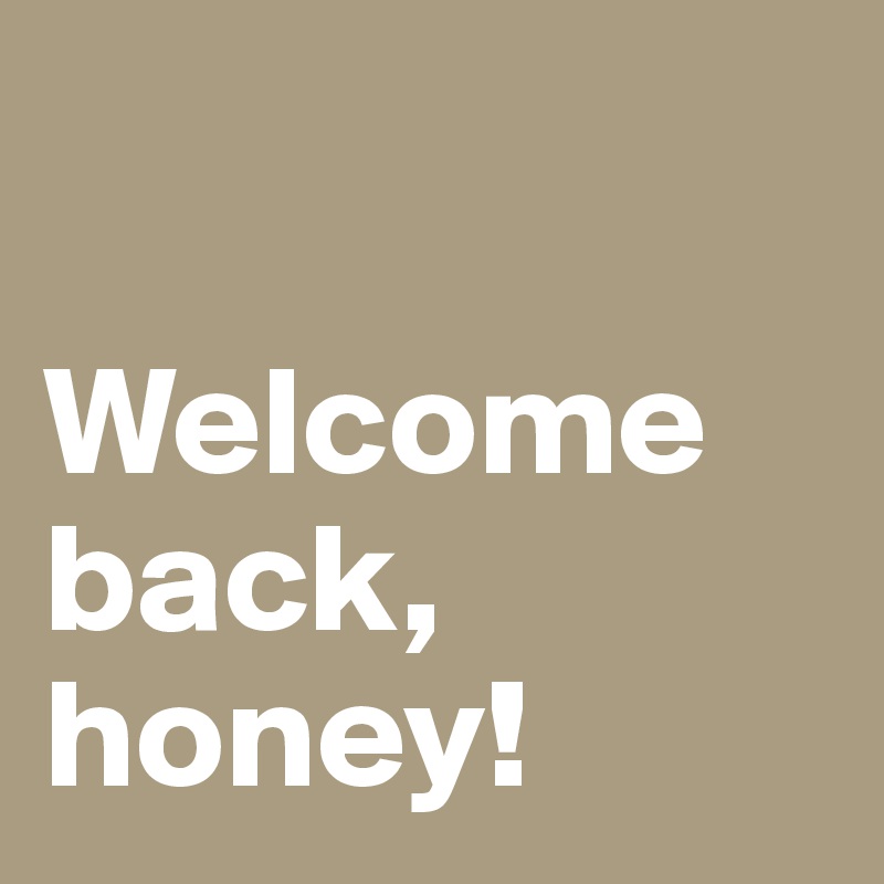 

Welcome back, honey!