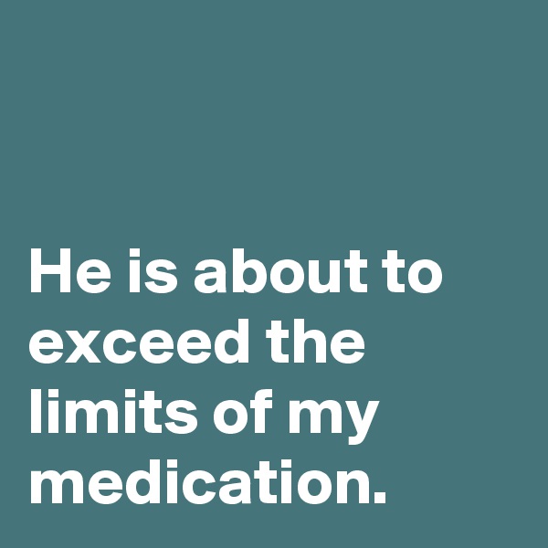 


He is about to exceed the limits of my medication. 