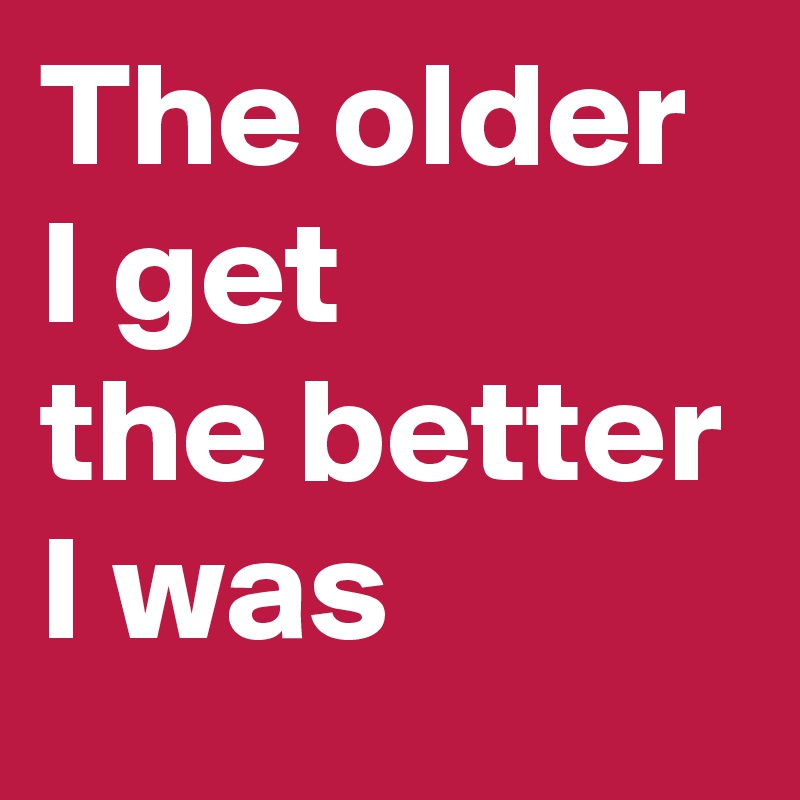 The older I get
the better I was