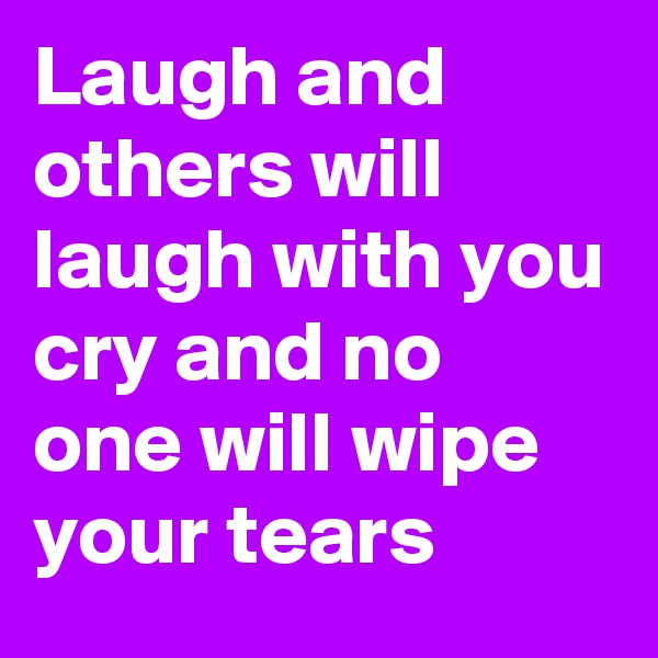 Laugh and others will laugh with you cry and no one will wipe your tears