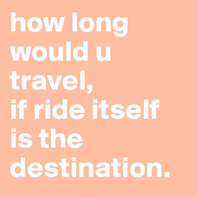 how long would u travel,  
if ride itself is the destination. 