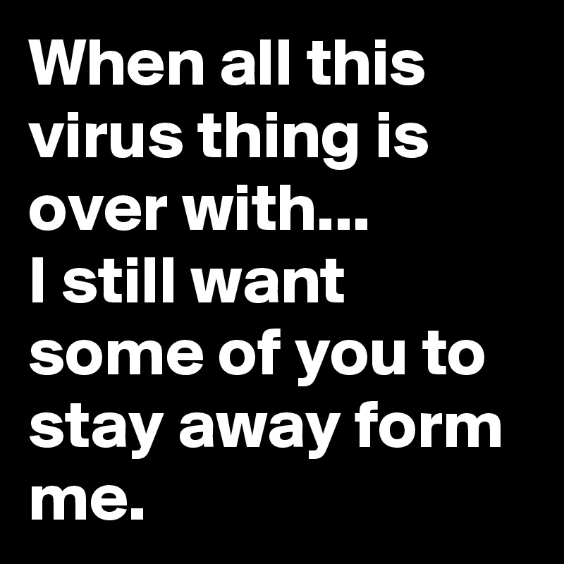 When all this virus thing is over with... 
I still want some of you to stay away form me.