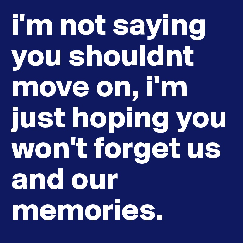 i'm not saying you shouldnt move on, i'm just hoping you won't forget us and our memories.