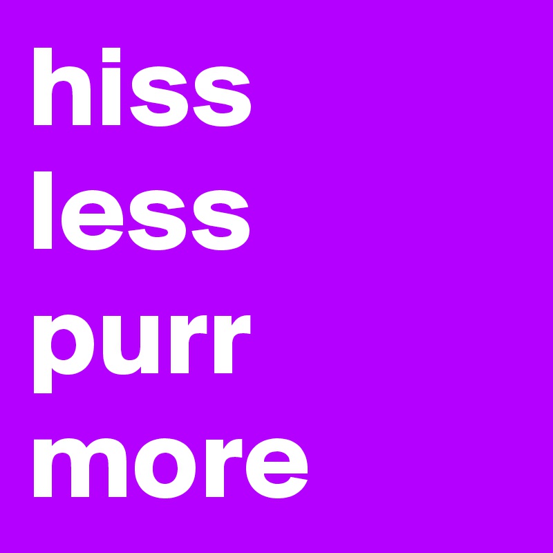hiss less
purr more