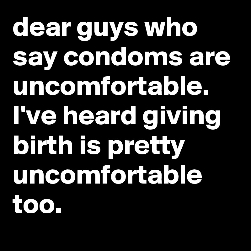dear guys who say condoms are uncomfortable. I've heard giving birth is pretty uncomfortable too.