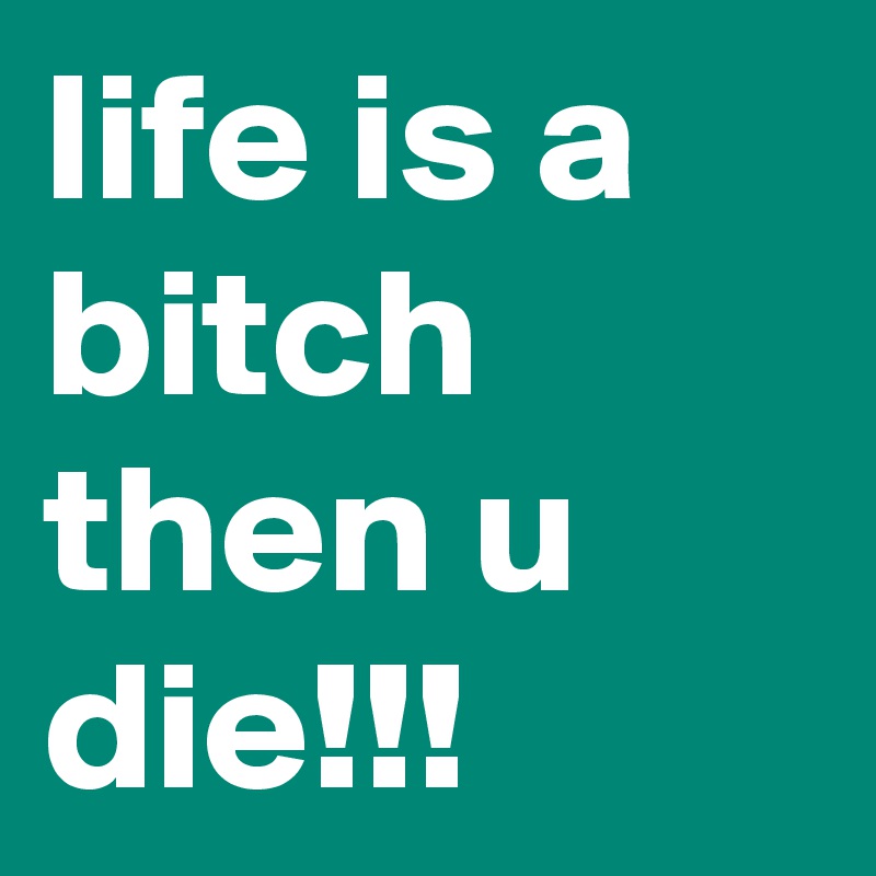 life is a bitch then u die!!!