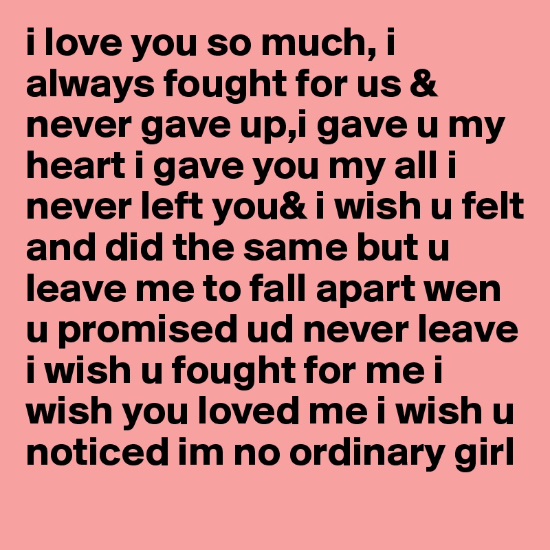 i love you so much, i always fought for us & never gave up,i gave u my heart i gave you my all i never left you& i wish u felt and did the same but u leave me to fall apart wen u promised ud never leave i wish u fought for me i wish you loved me i wish u noticed im no ordinary girl 